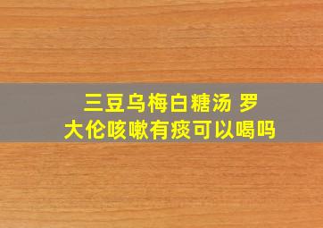 三豆乌梅白糖汤 罗大伦咳嗽有痰可以喝吗